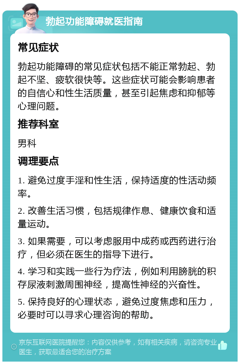 勃起功能障碍就医指南 常见症状 勃起功能障碍的常见症状包括不能正常勃起、勃起不坚、疲软很快等。这些症状可能会影响患者的自信心和性生活质量，甚至引起焦虑和抑郁等心理问题。 推荐科室 男科 调理要点 1. 避免过度手淫和性生活，保持适度的性活动频率。 2. 改善生活习惯，包括规律作息、健康饮食和适量运动。 3. 如果需要，可以考虑服用中成药或西药进行治疗，但必须在医生的指导下进行。 4. 学习和实践一些行为疗法，例如利用膀胱的积存尿液刺激周围神经，提高性神经的兴奋性。 5. 保持良好的心理状态，避免过度焦虑和压力，必要时可以寻求心理咨询的帮助。