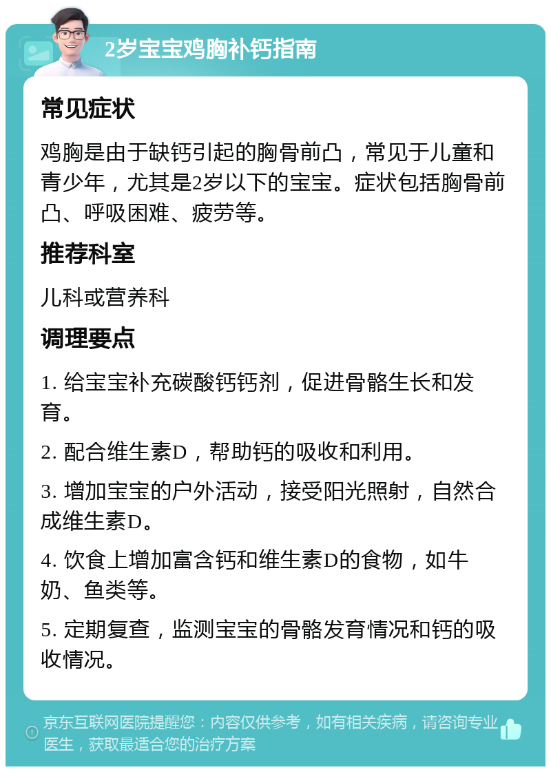 2岁宝宝鸡胸补钙指南 常见症状 鸡胸是由于缺钙引起的胸骨前凸，常见于儿童和青少年，尤其是2岁以下的宝宝。症状包括胸骨前凸、呼吸困难、疲劳等。 推荐科室 儿科或营养科 调理要点 1. 给宝宝补充碳酸钙钙剂，促进骨骼生长和发育。 2. 配合维生素D，帮助钙的吸收和利用。 3. 增加宝宝的户外活动，接受阳光照射，自然合成维生素D。 4. 饮食上增加富含钙和维生素D的食物，如牛奶、鱼类等。 5. 定期复查，监测宝宝的骨骼发育情况和钙的吸收情况。