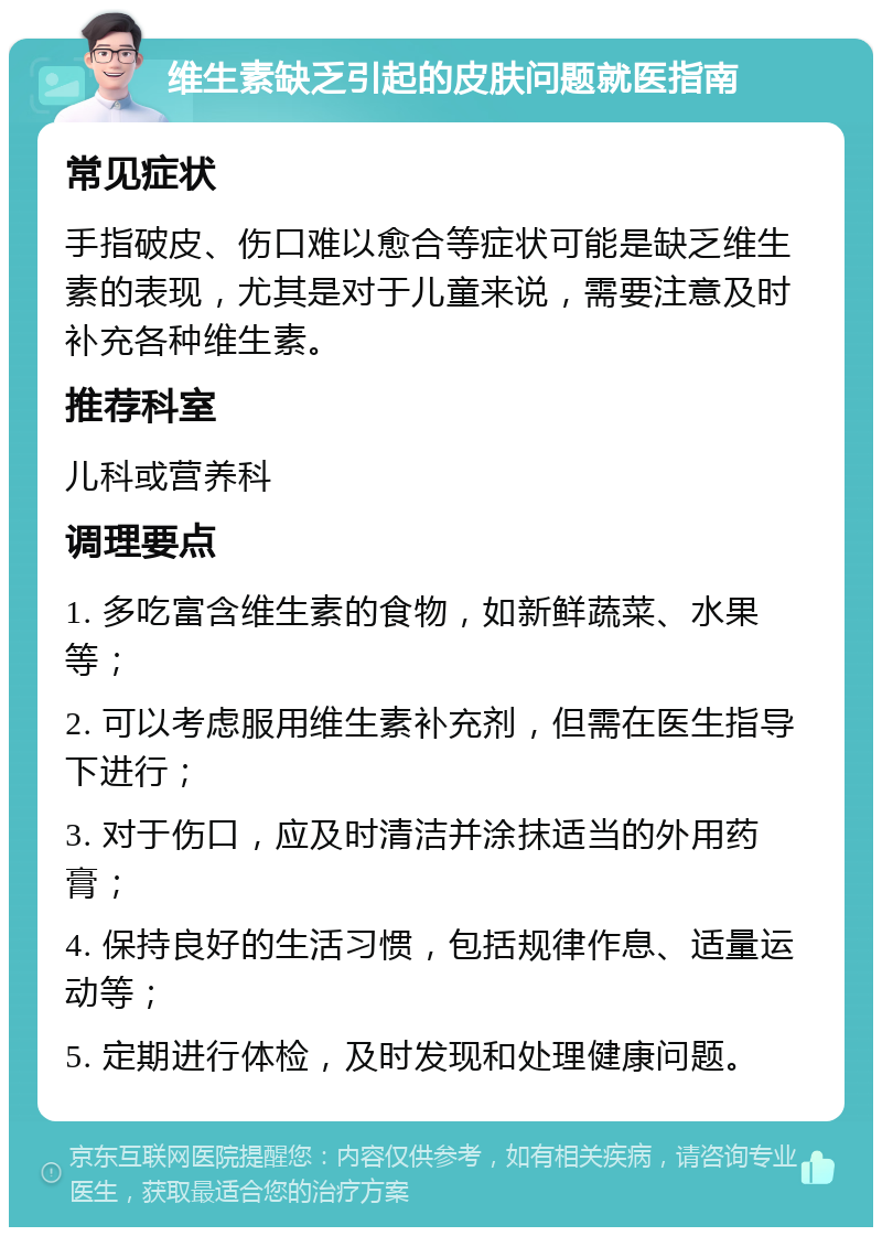 维生素缺乏引起的皮肤问题就医指南 常见症状 手指破皮、伤口难以愈合等症状可能是缺乏维生素的表现，尤其是对于儿童来说，需要注意及时补充各种维生素。 推荐科室 儿科或营养科 调理要点 1. 多吃富含维生素的食物，如新鲜蔬菜、水果等； 2. 可以考虑服用维生素补充剂，但需在医生指导下进行； 3. 对于伤口，应及时清洁并涂抹适当的外用药膏； 4. 保持良好的生活习惯，包括规律作息、适量运动等； 5. 定期进行体检，及时发现和处理健康问题。