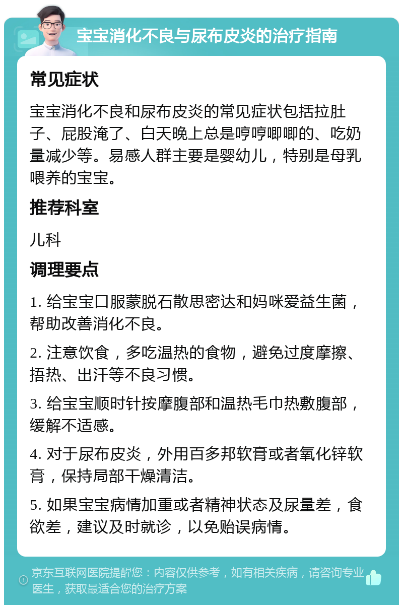 宝宝消化不良与尿布皮炎的治疗指南 常见症状 宝宝消化不良和尿布皮炎的常见症状包括拉肚子、屁股淹了、白天晚上总是哼哼唧唧的、吃奶量减少等。易感人群主要是婴幼儿，特别是母乳喂养的宝宝。 推荐科室 儿科 调理要点 1. 给宝宝口服蒙脱石散思密达和妈咪爱益生菌，帮助改善消化不良。 2. 注意饮食，多吃温热的食物，避免过度摩擦、捂热、出汗等不良习惯。 3. 给宝宝顺时针按摩腹部和温热毛巾热敷腹部，缓解不适感。 4. 对于尿布皮炎，外用百多邦软膏或者氧化锌软膏，保持局部干燥清洁。 5. 如果宝宝病情加重或者精神状态及尿量差，食欲差，建议及时就诊，以免贻误病情。