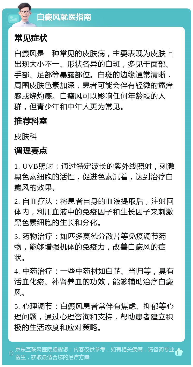 白癜风就医指南 常见症状 白癜风是一种常见的皮肤病，主要表现为皮肤上出现大小不一、形状各异的白斑，多见于面部、手部、足部等暴露部位。白斑的边缘通常清晰，周围皮肤色素加深，患者可能会伴有轻微的瘙痒感或烧灼感。白癜风可以影响任何年龄段的人群，但青少年和中年人更为常见。 推荐科室 皮肤科 调理要点 1. UVB照射：通过特定波长的紫外线照射，刺激黑色素细胞的活性，促进色素沉着，达到治疗白癜风的效果。 2. 自血疗法：将患者自身的血液提取后，注射回体内，利用血液中的免疫因子和生长因子来刺激黑色素细胞的生长和分化。 3. 药物治疗：如匹多莫德分散片等免疫调节药物，能够增强机体的免疫力，改善白癜风的症状。 4. 中药治疗：一些中药材如白芷、当归等，具有活血化瘀、补肾养血的功效，能够辅助治疗白癜风。 5. 心理调节：白癜风患者常伴有焦虑、抑郁等心理问题，通过心理咨询和支持，帮助患者建立积极的生活态度和应对策略。