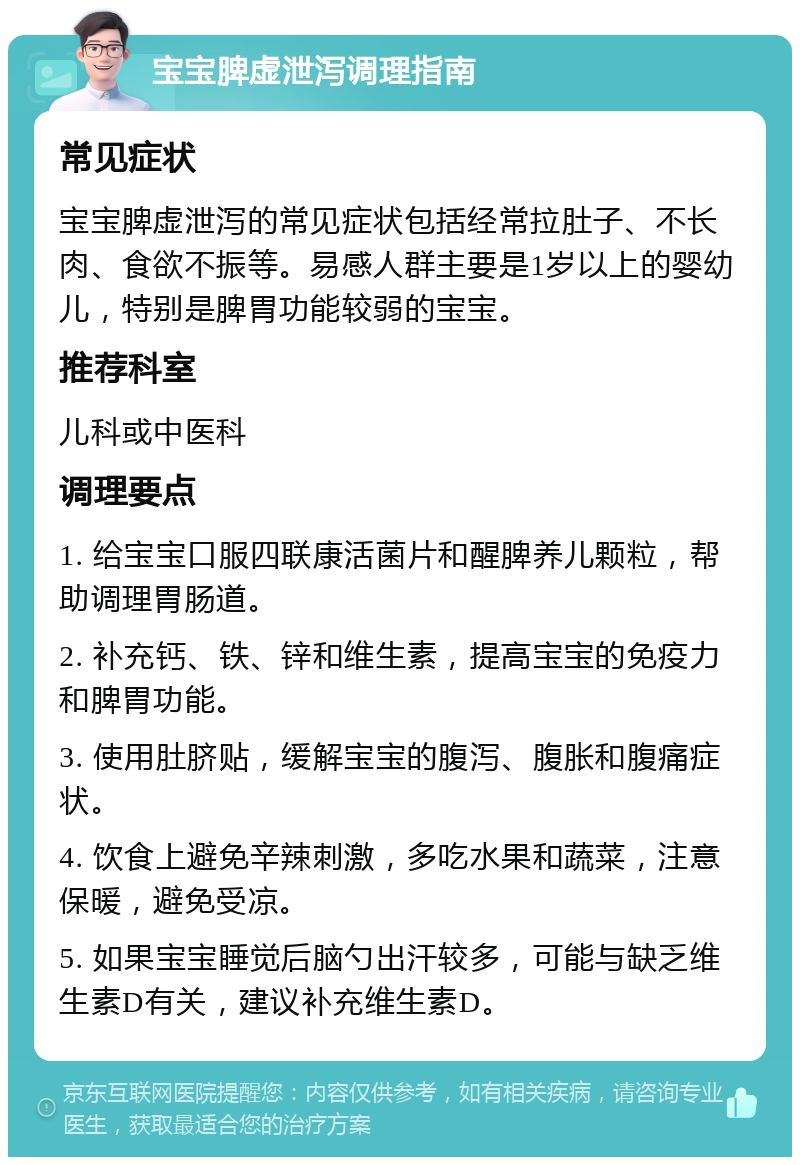 宝宝脾虚泄泻调理指南 常见症状 宝宝脾虚泄泻的常见症状包括经常拉肚子、不长肉、食欲不振等。易感人群主要是1岁以上的婴幼儿，特别是脾胃功能较弱的宝宝。 推荐科室 儿科或中医科 调理要点 1. 给宝宝口服四联康活菌片和醒脾养儿颗粒，帮助调理胃肠道。 2. 补充钙、铁、锌和维生素，提高宝宝的免疫力和脾胃功能。 3. 使用肚脐贴，缓解宝宝的腹泻、腹胀和腹痛症状。 4. 饮食上避免辛辣刺激，多吃水果和蔬菜，注意保暖，避免受凉。 5. 如果宝宝睡觉后脑勺出汗较多，可能与缺乏维生素D有关，建议补充维生素D。