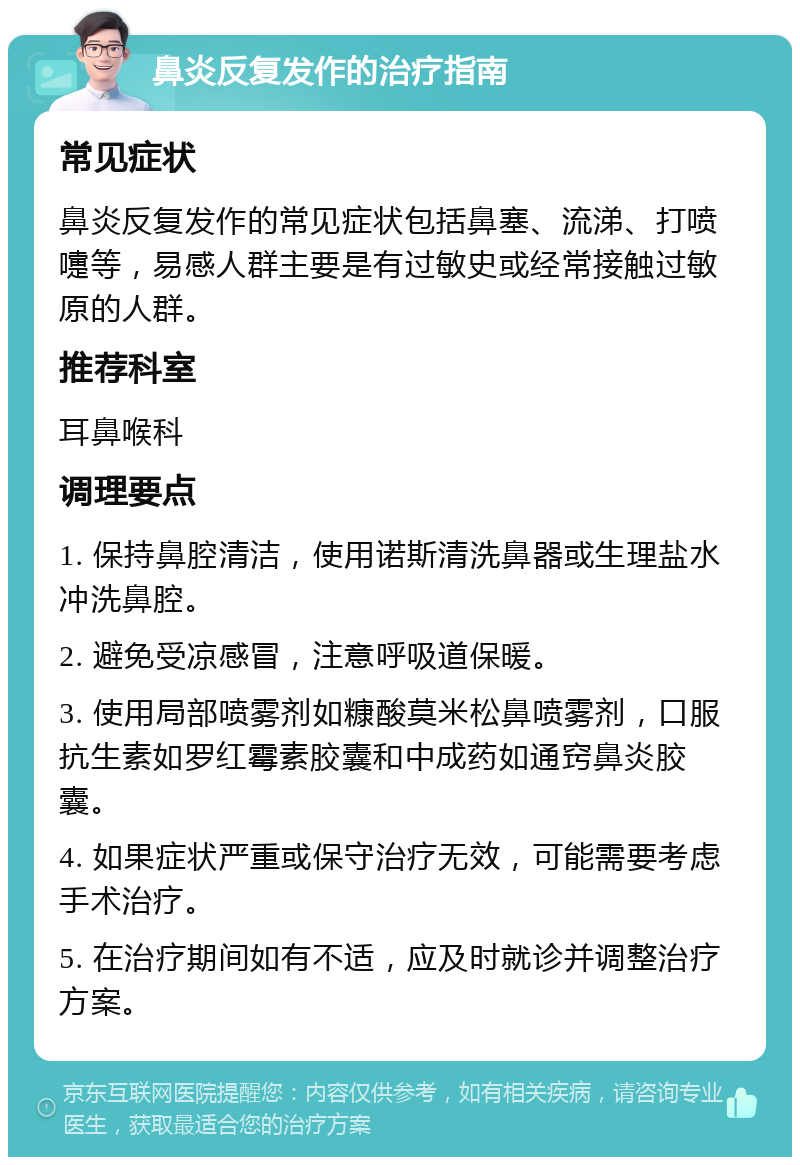 鼻炎反复发作的治疗指南 常见症状 鼻炎反复发作的常见症状包括鼻塞、流涕、打喷嚏等，易感人群主要是有过敏史或经常接触过敏原的人群。 推荐科室 耳鼻喉科 调理要点 1. 保持鼻腔清洁，使用诺斯清洗鼻器或生理盐水冲洗鼻腔。 2. 避免受凉感冒，注意呼吸道保暖。 3. 使用局部喷雾剂如糠酸莫米松鼻喷雾剂，口服抗生素如罗红霉素胶囊和中成药如通窍鼻炎胶囊。 4. 如果症状严重或保守治疗无效，可能需要考虑手术治疗。 5. 在治疗期间如有不适，应及时就诊并调整治疗方案。