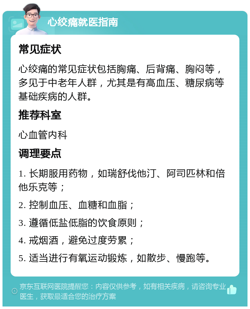 心绞痛就医指南 常见症状 心绞痛的常见症状包括胸痛、后背痛、胸闷等，多见于中老年人群，尤其是有高血压、糖尿病等基础疾病的人群。 推荐科室 心血管内科 调理要点 1. 长期服用药物，如瑞舒伐他汀、阿司匹林和倍他乐克等； 2. 控制血压、血糖和血脂； 3. 遵循低盐低脂的饮食原则； 4. 戒烟酒，避免过度劳累； 5. 适当进行有氧运动锻炼，如散步、慢跑等。