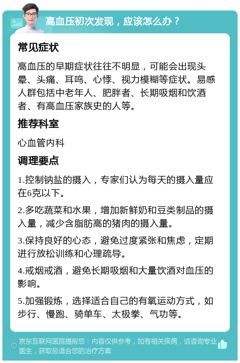 高血压初次发现，应该怎么办？ 常见症状 高血压的早期症状往往不明显，可能会出现头晕、头痛、耳鸣、心悸、视力模糊等症状。易感人群包括中老年人、肥胖者、长期吸烟和饮酒者、有高血压家族史的人等。 推荐科室 心血管内科 调理要点 1.控制钠盐的摄入，专家们认为每天的摄入量应在6克以下。 2.多吃蔬菜和水果，增加新鲜奶和豆类制品的摄入量，减少含脂肪高的猪肉的摄入量。 3.保持良好的心态，避免过度紧张和焦虑，定期进行放松训练和心理疏导。 4.戒烟戒酒，避免长期吸烟和大量饮酒对血压的影响。 5.加强锻炼，选择适合自己的有氧运动方式，如步行、慢跑、骑单车、太极拳、气功等。