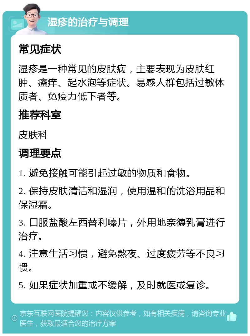 湿疹的治疗与调理 常见症状 湿疹是一种常见的皮肤病，主要表现为皮肤红肿、瘙痒、起水泡等症状。易感人群包括过敏体质者、免疫力低下者等。 推荐科室 皮肤科 调理要点 1. 避免接触可能引起过敏的物质和食物。 2. 保持皮肤清洁和湿润，使用温和的洗浴用品和保湿霜。 3. 口服盐酸左西替利嗪片，外用地奈德乳膏进行治疗。 4. 注意生活习惯，避免熬夜、过度疲劳等不良习惯。 5. 如果症状加重或不缓解，及时就医或复诊。