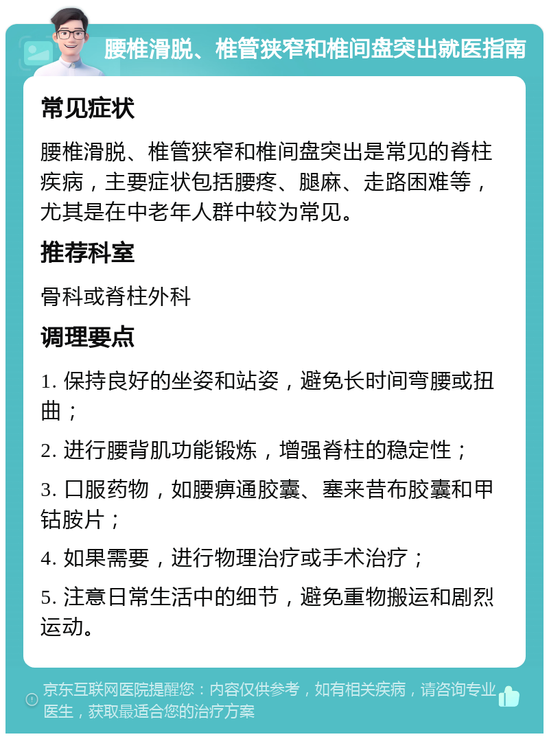 腰椎滑脱、椎管狭窄和椎间盘突出就医指南 常见症状 腰椎滑脱、椎管狭窄和椎间盘突出是常见的脊柱疾病，主要症状包括腰疼、腿麻、走路困难等，尤其是在中老年人群中较为常见。 推荐科室 骨科或脊柱外科 调理要点 1. 保持良好的坐姿和站姿，避免长时间弯腰或扭曲； 2. 进行腰背肌功能锻炼，增强脊柱的稳定性； 3. 口服药物，如腰痹通胶囊、塞来昔布胶囊和甲钴胺片； 4. 如果需要，进行物理治疗或手术治疗； 5. 注意日常生活中的细节，避免重物搬运和剧烈运动。