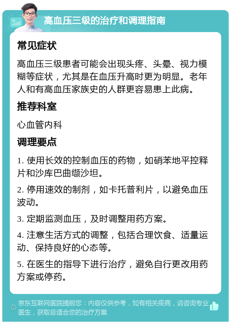 高血压三级的治疗和调理指南 常见症状 高血压三级患者可能会出现头疼、头晕、视力模糊等症状，尤其是在血压升高时更为明显。老年人和有高血压家族史的人群更容易患上此病。 推荐科室 心血管内科 调理要点 1. 使用长效的控制血压的药物，如硝苯地平控释片和沙库巴曲缬沙坦。 2. 停用速效的制剂，如卡托普利片，以避免血压波动。 3. 定期监测血压，及时调整用药方案。 4. 注意生活方式的调整，包括合理饮食、适量运动、保持良好的心态等。 5. 在医生的指导下进行治疗，避免自行更改用药方案或停药。