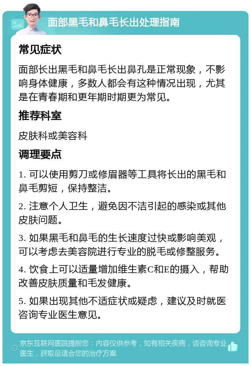 面部黑毛和鼻毛长出处理指南 常见症状 面部长出黑毛和鼻毛长出鼻孔是正常现象，不影响身体健康，多数人都会有这种情况出现，尤其是在青春期和更年期时期更为常见。 推荐科室 皮肤科或美容科 调理要点 1. 可以使用剪刀或修眉器等工具将长出的黑毛和鼻毛剪短，保持整洁。 2. 注意个人卫生，避免因不洁引起的感染或其他皮肤问题。 3. 如果黑毛和鼻毛的生长速度过快或影响美观，可以考虑去美容院进行专业的脱毛或修整服务。 4. 饮食上可以适量增加维生素C和E的摄入，帮助改善皮肤质量和毛发健康。 5. 如果出现其他不适症状或疑虑，建议及时就医咨询专业医生意见。