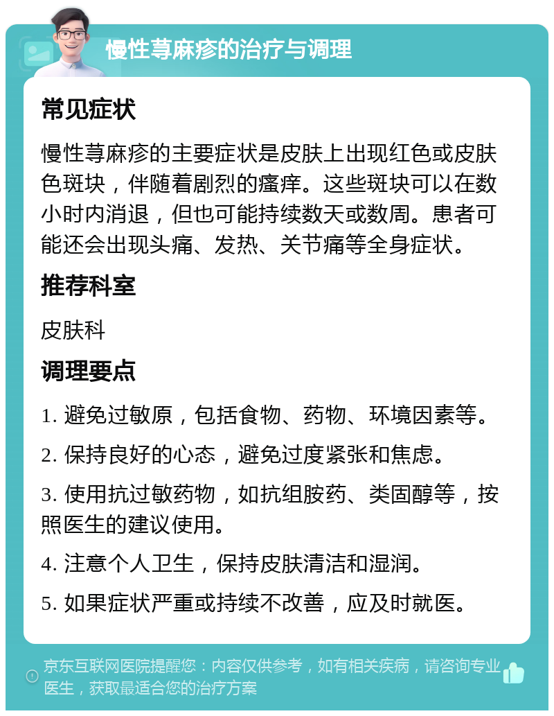 慢性荨麻疹的治疗与调理 常见症状 慢性荨麻疹的主要症状是皮肤上出现红色或皮肤色斑块，伴随着剧烈的瘙痒。这些斑块可以在数小时内消退，但也可能持续数天或数周。患者可能还会出现头痛、发热、关节痛等全身症状。 推荐科室 皮肤科 调理要点 1. 避免过敏原，包括食物、药物、环境因素等。 2. 保持良好的心态，避免过度紧张和焦虑。 3. 使用抗过敏药物，如抗组胺药、类固醇等，按照医生的建议使用。 4. 注意个人卫生，保持皮肤清洁和湿润。 5. 如果症状严重或持续不改善，应及时就医。