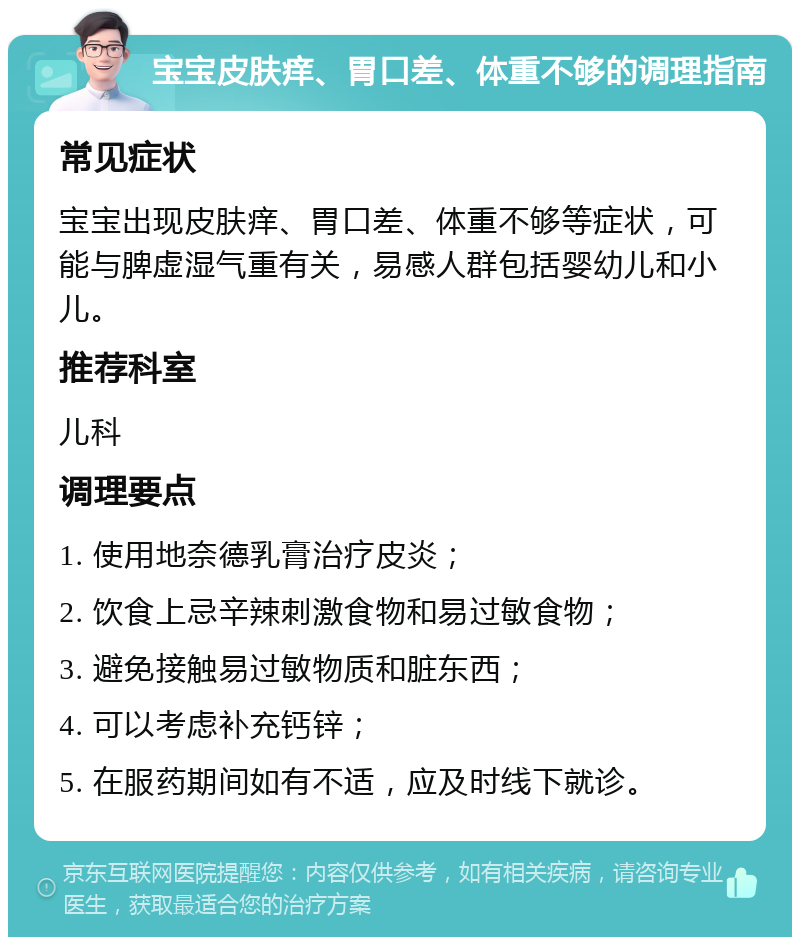 宝宝皮肤痒、胃口差、体重不够的调理指南 常见症状 宝宝出现皮肤痒、胃口差、体重不够等症状，可能与脾虚湿气重有关，易感人群包括婴幼儿和小儿。 推荐科室 儿科 调理要点 1. 使用地奈德乳膏治疗皮炎； 2. 饮食上忌辛辣刺激食物和易过敏食物； 3. 避免接触易过敏物质和脏东西； 4. 可以考虑补充钙锌； 5. 在服药期间如有不适，应及时线下就诊。