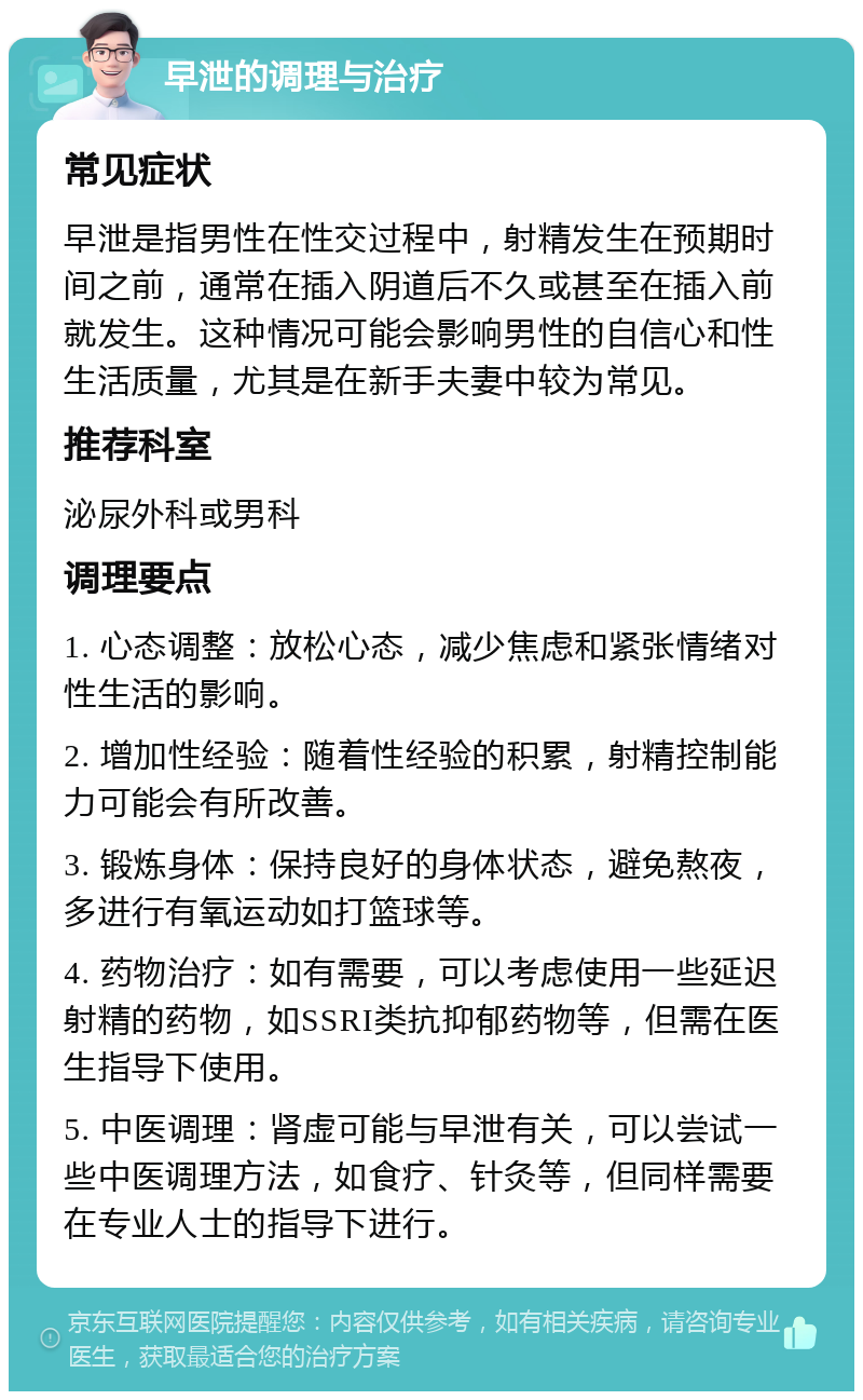 早泄的调理与治疗 常见症状 早泄是指男性在性交过程中，射精发生在预期时间之前，通常在插入阴道后不久或甚至在插入前就发生。这种情况可能会影响男性的自信心和性生活质量，尤其是在新手夫妻中较为常见。 推荐科室 泌尿外科或男科 调理要点 1. 心态调整：放松心态，减少焦虑和紧张情绪对性生活的影响。 2. 增加性经验：随着性经验的积累，射精控制能力可能会有所改善。 3. 锻炼身体：保持良好的身体状态，避免熬夜，多进行有氧运动如打篮球等。 4. 药物治疗：如有需要，可以考虑使用一些延迟射精的药物，如SSRI类抗抑郁药物等，但需在医生指导下使用。 5. 中医调理：肾虚可能与早泄有关，可以尝试一些中医调理方法，如食疗、针灸等，但同样需要在专业人士的指导下进行。