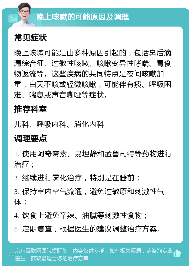 晚上咳嗽的可能原因及调理 常见症状 晚上咳嗽可能是由多种原因引起的，包括鼻后滴漏综合征、过敏性咳嗽、咳嗽变异性哮喘、胃食物返流等。这些疾病的共同特点是夜间咳嗽加重，白天不咳或轻微咳嗽，可能伴有痰、呼吸困难、喘息或声音嘶哑等症状。 推荐科室 儿科、呼吸内科、消化内科 调理要点 1. 使用阿奇霉素、易坦静和孟鲁司特等药物进行治疗； 2. 继续进行雾化治疗，特别是在睡前； 3. 保持室内空气流通，避免过敏原和刺激性气体； 4. 饮食上避免辛辣、油腻等刺激性食物； 5. 定期复查，根据医生的建议调整治疗方案。