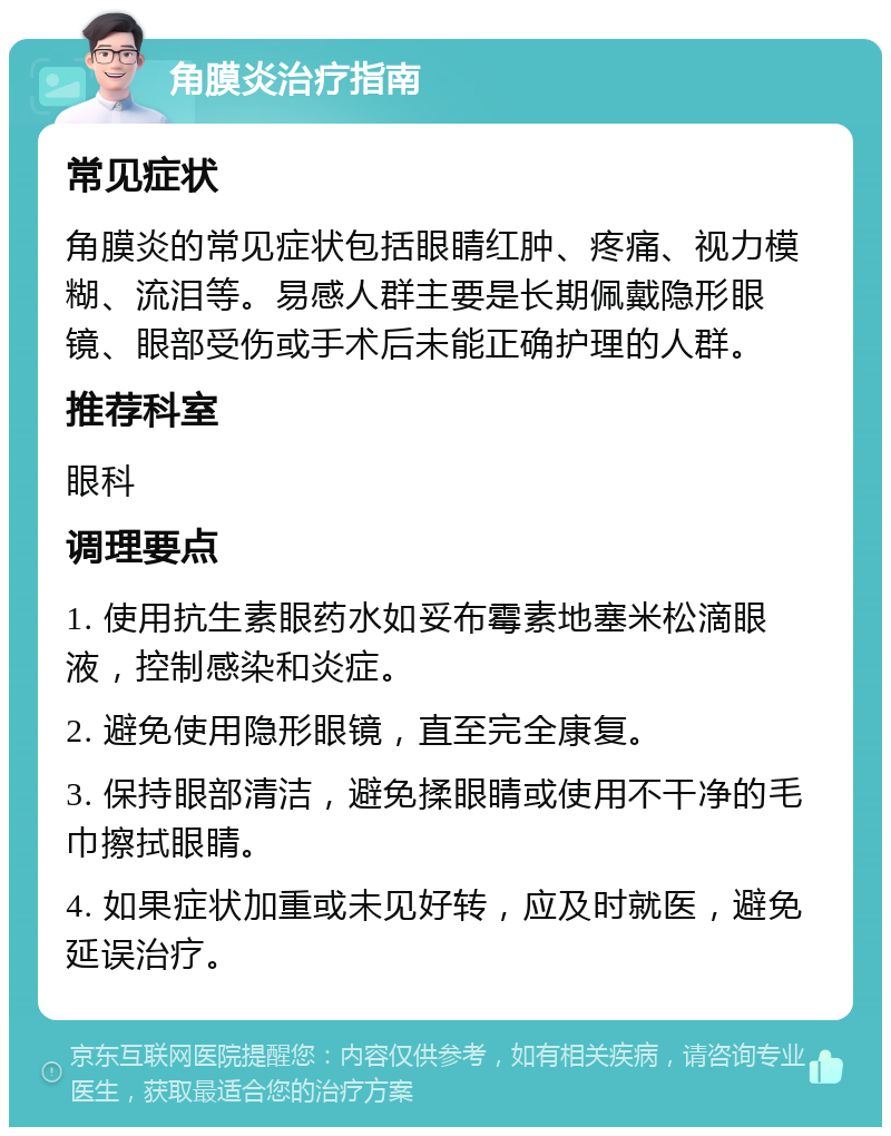 角膜炎治疗指南 常见症状 角膜炎的常见症状包括眼睛红肿、疼痛、视力模糊、流泪等。易感人群主要是长期佩戴隐形眼镜、眼部受伤或手术后未能正确护理的人群。 推荐科室 眼科 调理要点 1. 使用抗生素眼药水如妥布霉素地塞米松滴眼液，控制感染和炎症。 2. 避免使用隐形眼镜，直至完全康复。 3. 保持眼部清洁，避免揉眼睛或使用不干净的毛巾擦拭眼睛。 4. 如果症状加重或未见好转，应及时就医，避免延误治疗。