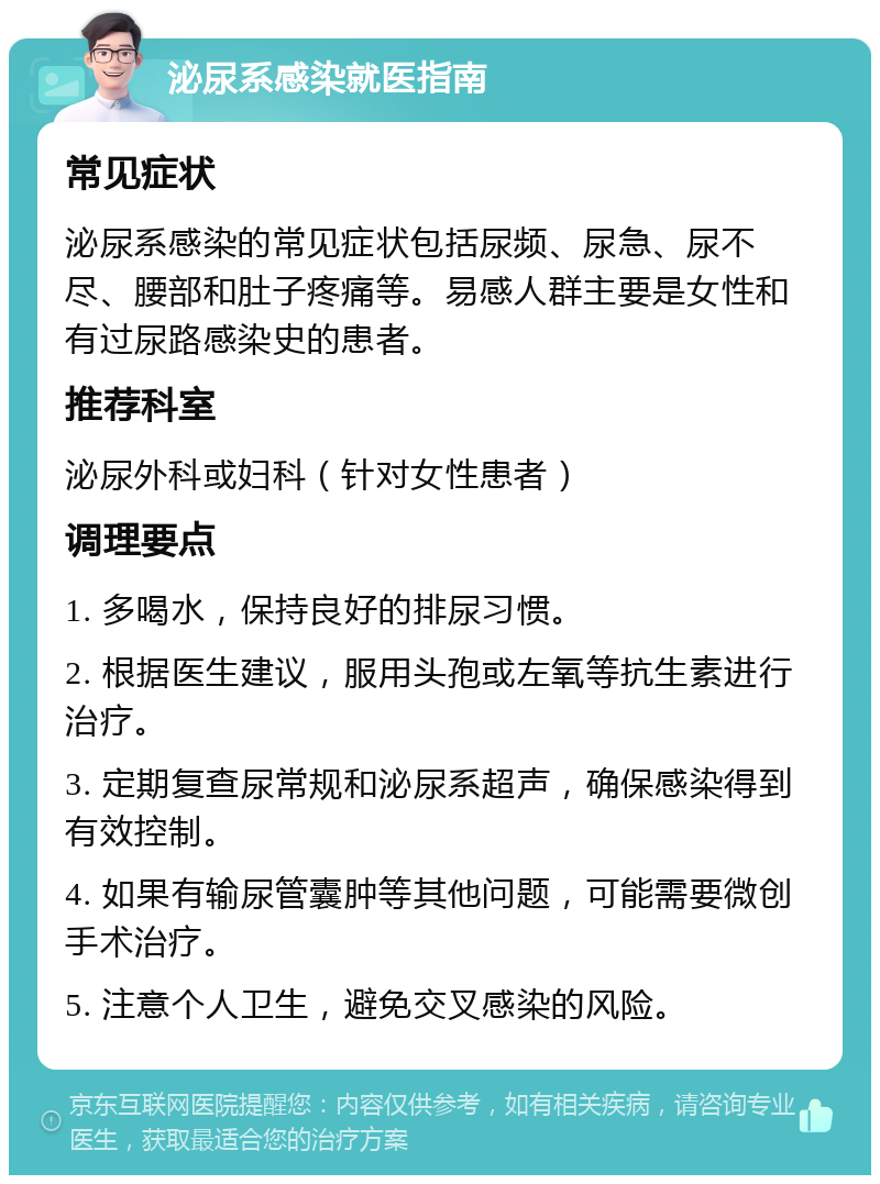 泌尿系感染就医指南 常见症状 泌尿系感染的常见症状包括尿频、尿急、尿不尽、腰部和肚子疼痛等。易感人群主要是女性和有过尿路感染史的患者。 推荐科室 泌尿外科或妇科（针对女性患者） 调理要点 1. 多喝水，保持良好的排尿习惯。 2. 根据医生建议，服用头孢或左氧等抗生素进行治疗。 3. 定期复查尿常规和泌尿系超声，确保感染得到有效控制。 4. 如果有输尿管囊肿等其他问题，可能需要微创手术治疗。 5. 注意个人卫生，避免交叉感染的风险。