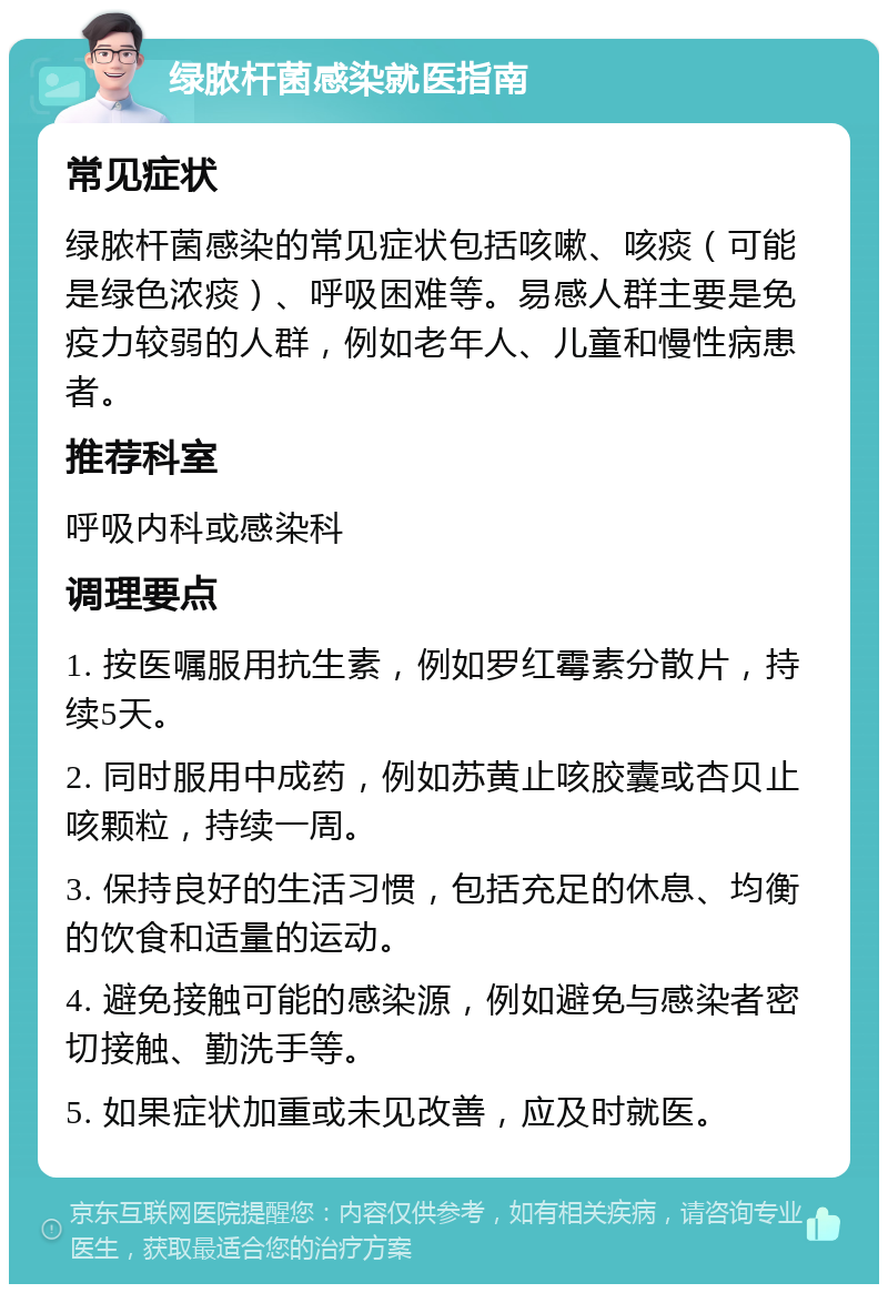 绿脓杆菌感染就医指南 常见症状 绿脓杆菌感染的常见症状包括咳嗽、咳痰（可能是绿色浓痰）、呼吸困难等。易感人群主要是免疫力较弱的人群，例如老年人、儿童和慢性病患者。 推荐科室 呼吸内科或感染科 调理要点 1. 按医嘱服用抗生素，例如罗红霉素分散片，持续5天。 2. 同时服用中成药，例如苏黄止咳胶囊或杏贝止咳颗粒，持续一周。 3. 保持良好的生活习惯，包括充足的休息、均衡的饮食和适量的运动。 4. 避免接触可能的感染源，例如避免与感染者密切接触、勤洗手等。 5. 如果症状加重或未见改善，应及时就医。