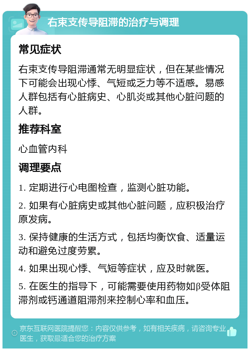 右束支传导阻滞的治疗与调理 常见症状 右束支传导阻滞通常无明显症状，但在某些情况下可能会出现心悸、气短或乏力等不适感。易感人群包括有心脏病史、心肌炎或其他心脏问题的人群。 推荐科室 心血管内科 调理要点 1. 定期进行心电图检查，监测心脏功能。 2. 如果有心脏病史或其他心脏问题，应积极治疗原发病。 3. 保持健康的生活方式，包括均衡饮食、适量运动和避免过度劳累。 4. 如果出现心悸、气短等症状，应及时就医。 5. 在医生的指导下，可能需要使用药物如β受体阻滞剂或钙通道阻滞剂来控制心率和血压。