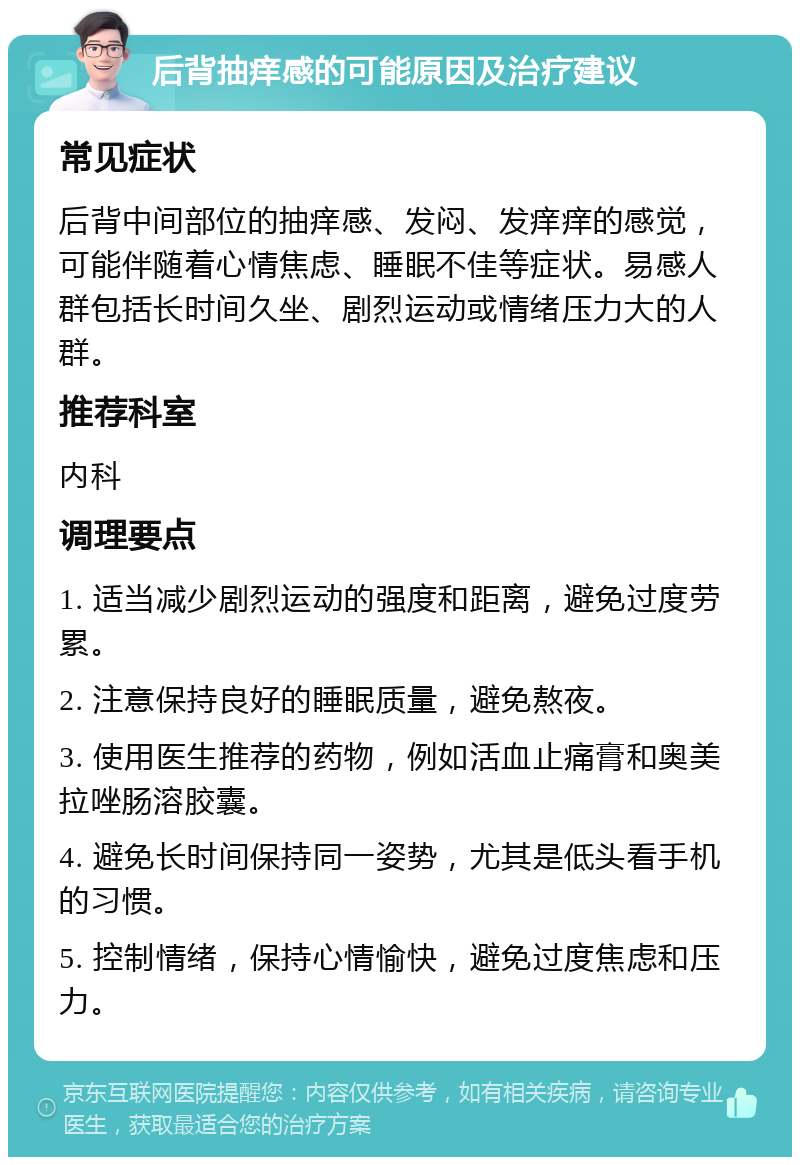 后背抽痒感的可能原因及治疗建议 常见症状 后背中间部位的抽痒感、发闷、发痒痒的感觉，可能伴随着心情焦虑、睡眠不佳等症状。易感人群包括长时间久坐、剧烈运动或情绪压力大的人群。 推荐科室 内科 调理要点 1. 适当减少剧烈运动的强度和距离，避免过度劳累。 2. 注意保持良好的睡眠质量，避免熬夜。 3. 使用医生推荐的药物，例如活血止痛膏和奥美拉唑肠溶胶囊。 4. 避免长时间保持同一姿势，尤其是低头看手机的习惯。 5. 控制情绪，保持心情愉快，避免过度焦虑和压力。