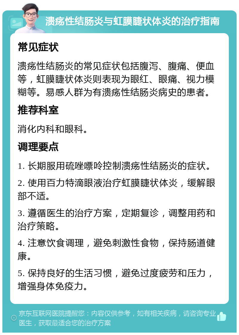 溃疡性结肠炎与虹膜睫状体炎的治疗指南 常见症状 溃疡性结肠炎的常见症状包括腹泻、腹痛、便血等，虹膜睫状体炎则表现为眼红、眼痛、视力模糊等。易感人群为有溃疡性结肠炎病史的患者。 推荐科室 消化内科和眼科。 调理要点 1. 长期服用硫唑嘌呤控制溃疡性结肠炎的症状。 2. 使用百力特滴眼液治疗虹膜睫状体炎，缓解眼部不适。 3. 遵循医生的治疗方案，定期复诊，调整用药和治疗策略。 4. 注意饮食调理，避免刺激性食物，保持肠道健康。 5. 保持良好的生活习惯，避免过度疲劳和压力，增强身体免疫力。