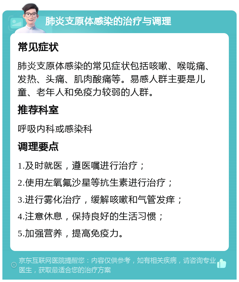 肺炎支原体感染的治疗与调理 常见症状 肺炎支原体感染的常见症状包括咳嗽、喉咙痛、发热、头痛、肌肉酸痛等。易感人群主要是儿童、老年人和免疫力较弱的人群。 推荐科室 呼吸内科或感染科 调理要点 1.及时就医，遵医嘱进行治疗； 2.使用左氧氟沙星等抗生素进行治疗； 3.进行雾化治疗，缓解咳嗽和气管发痒； 4.注意休息，保持良好的生活习惯； 5.加强营养，提高免疫力。