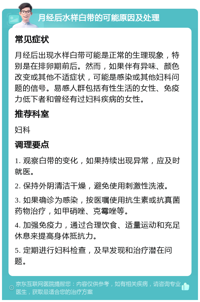 月经后水样白带的可能原因及处理 常见症状 月经后出现水样白带可能是正常的生理现象，特别是在排卵期前后。然而，如果伴有异味、颜色改变或其他不适症状，可能是感染或其他妇科问题的信号。易感人群包括有性生活的女性、免疫力低下者和曾经有过妇科疾病的女性。 推荐科室 妇科 调理要点 1. 观察白带的变化，如果持续出现异常，应及时就医。 2. 保持外阴清洁干燥，避免使用刺激性洗液。 3. 如果确诊为感染，按医嘱使用抗生素或抗真菌药物治疗，如甲硝唑、克霉唑等。 4. 加强免疫力，通过合理饮食、适量运动和充足休息来提高身体抵抗力。 5. 定期进行妇科检查，及早发现和治疗潜在问题。