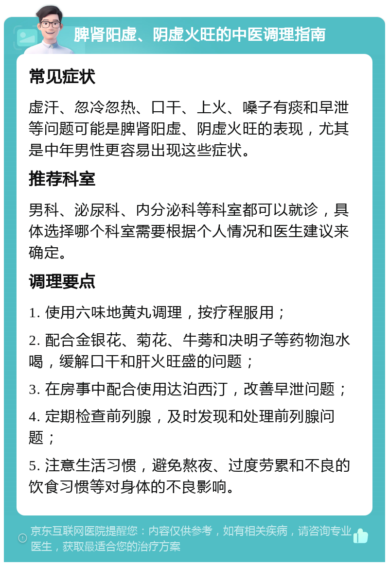 脾肾阳虚、阴虚火旺的中医调理指南 常见症状 虚汗、忽冷忽热、口干、上火、嗓子有痰和早泄等问题可能是脾肾阳虚、阴虚火旺的表现，尤其是中年男性更容易出现这些症状。 推荐科室 男科、泌尿科、内分泌科等科室都可以就诊，具体选择哪个科室需要根据个人情况和医生建议来确定。 调理要点 1. 使用六味地黄丸调理，按疗程服用； 2. 配合金银花、菊花、牛蒡和决明子等药物泡水喝，缓解口干和肝火旺盛的问题； 3. 在房事中配合使用达泊西汀，改善早泄问题； 4. 定期检查前列腺，及时发现和处理前列腺问题； 5. 注意生活习惯，避免熬夜、过度劳累和不良的饮食习惯等对身体的不良影响。