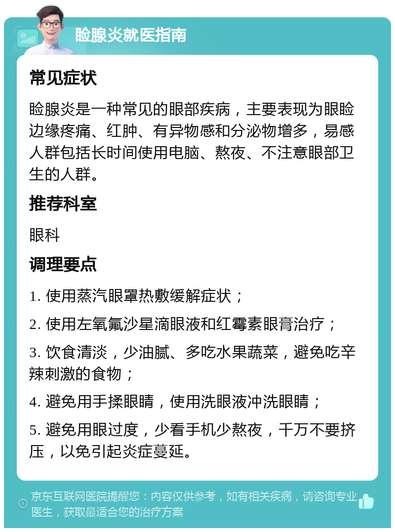 睑腺炎就医指南 常见症状 睑腺炎是一种常见的眼部疾病，主要表现为眼睑边缘疼痛、红肿、有异物感和分泌物增多，易感人群包括长时间使用电脑、熬夜、不注意眼部卫生的人群。 推荐科室 眼科 调理要点 1. 使用蒸汽眼罩热敷缓解症状； 2. 使用左氧氟沙星滴眼液和红霉素眼膏治疗； 3. 饮食清淡，少油腻、多吃水果蔬菜，避免吃辛辣刺激的食物； 4. 避免用手揉眼睛，使用洗眼液冲洗眼睛； 5. 避免用眼过度，少看手机少熬夜，千万不要挤压，以免引起炎症蔓延。