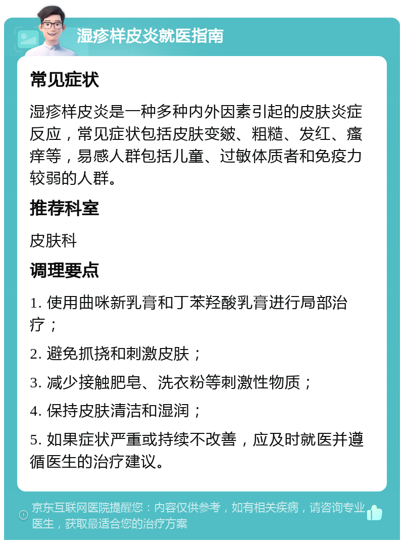 湿疹样皮炎就医指南 常见症状 湿疹样皮炎是一种多种内外因素引起的皮肤炎症反应，常见症状包括皮肤变皴、粗糙、发红、瘙痒等，易感人群包括儿童、过敏体质者和免疫力较弱的人群。 推荐科室 皮肤科 调理要点 1. 使用曲咪新乳膏和丁苯羟酸乳膏进行局部治疗； 2. 避免抓挠和刺激皮肤； 3. 减少接触肥皂、洗衣粉等刺激性物质； 4. 保持皮肤清洁和湿润； 5. 如果症状严重或持续不改善，应及时就医并遵循医生的治疗建议。