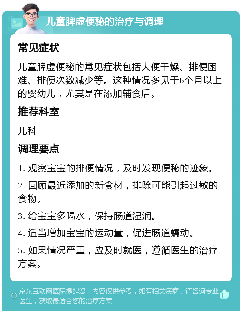 儿童脾虚便秘的治疗与调理 常见症状 儿童脾虚便秘的常见症状包括大便干燥、排便困难、排便次数减少等。这种情况多见于6个月以上的婴幼儿，尤其是在添加辅食后。 推荐科室 儿科 调理要点 1. 观察宝宝的排便情况，及时发现便秘的迹象。 2. 回顾最近添加的新食材，排除可能引起过敏的食物。 3. 给宝宝多喝水，保持肠道湿润。 4. 适当增加宝宝的运动量，促进肠道蠕动。 5. 如果情况严重，应及时就医，遵循医生的治疗方案。