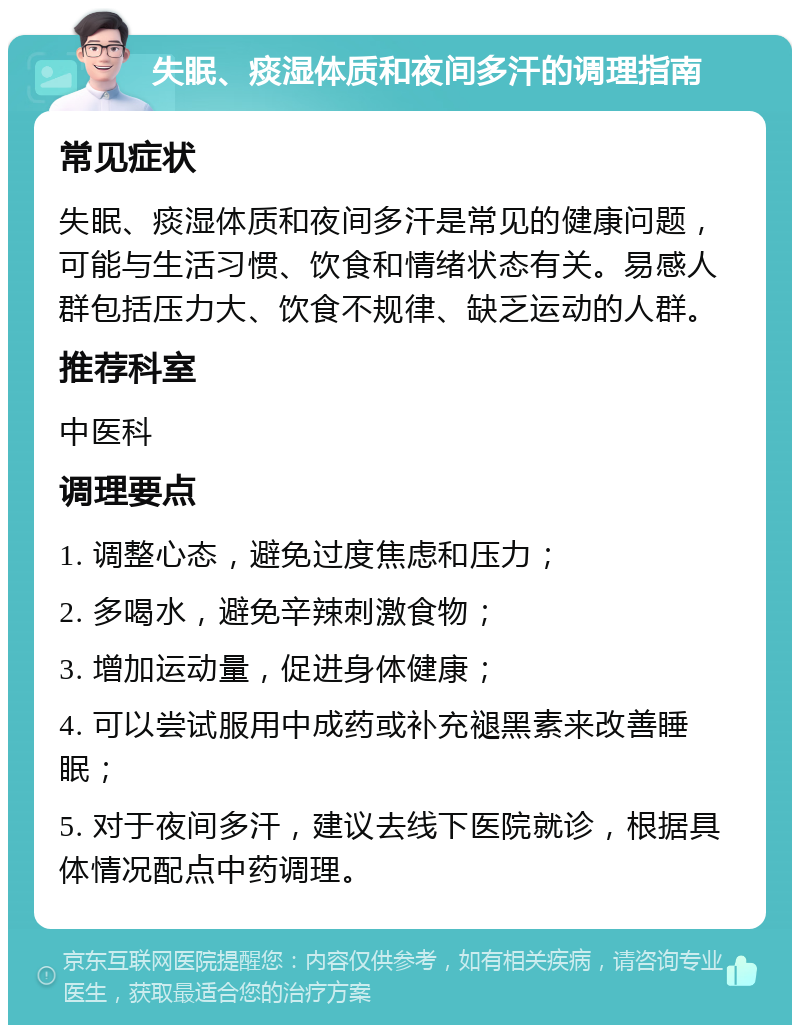 失眠、痰湿体质和夜间多汗的调理指南 常见症状 失眠、痰湿体质和夜间多汗是常见的健康问题，可能与生活习惯、饮食和情绪状态有关。易感人群包括压力大、饮食不规律、缺乏运动的人群。 推荐科室 中医科 调理要点 1. 调整心态，避免过度焦虑和压力； 2. 多喝水，避免辛辣刺激食物； 3. 增加运动量，促进身体健康； 4. 可以尝试服用中成药或补充褪黑素来改善睡眠； 5. 对于夜间多汗，建议去线下医院就诊，根据具体情况配点中药调理。