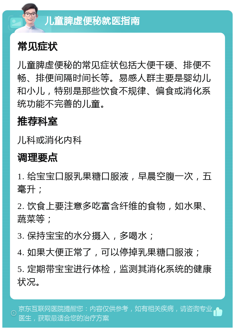 儿童脾虚便秘就医指南 常见症状 儿童脾虚便秘的常见症状包括大便干硬、排便不畅、排便间隔时间长等。易感人群主要是婴幼儿和小儿，特别是那些饮食不规律、偏食或消化系统功能不完善的儿童。 推荐科室 儿科或消化内科 调理要点 1. 给宝宝口服乳果糖口服液，早晨空腹一次，五毫升； 2. 饮食上要注意多吃富含纤维的食物，如水果、蔬菜等； 3. 保持宝宝的水分摄入，多喝水； 4. 如果大便正常了，可以停掉乳果糖口服液； 5. 定期带宝宝进行体检，监测其消化系统的健康状况。