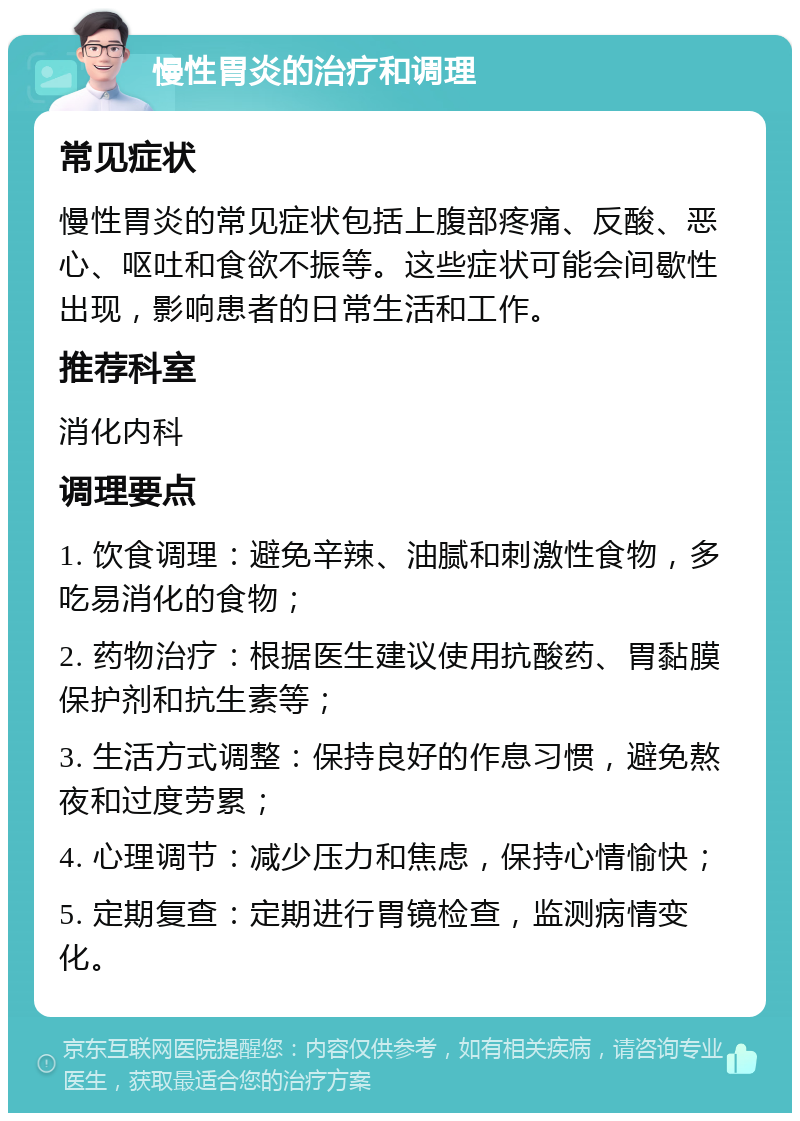 慢性胃炎的治疗和调理 常见症状 慢性胃炎的常见症状包括上腹部疼痛、反酸、恶心、呕吐和食欲不振等。这些症状可能会间歇性出现，影响患者的日常生活和工作。 推荐科室 消化内科 调理要点 1. 饮食调理：避免辛辣、油腻和刺激性食物，多吃易消化的食物； 2. 药物治疗：根据医生建议使用抗酸药、胃黏膜保护剂和抗生素等； 3. 生活方式调整：保持良好的作息习惯，避免熬夜和过度劳累； 4. 心理调节：减少压力和焦虑，保持心情愉快； 5. 定期复查：定期进行胃镜检查，监测病情变化。