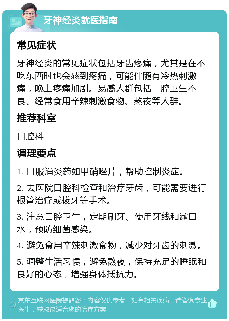 牙神经炎就医指南 常见症状 牙神经炎的常见症状包括牙齿疼痛，尤其是在不吃东西时也会感到疼痛，可能伴随有冷热刺激痛，晚上疼痛加剧。易感人群包括口腔卫生不良、经常食用辛辣刺激食物、熬夜等人群。 推荐科室 口腔科 调理要点 1. 口服消炎药如甲硝唑片，帮助控制炎症。 2. 去医院口腔科检查和治疗牙齿，可能需要进行根管治疗或拔牙等手术。 3. 注意口腔卫生，定期刷牙、使用牙线和漱口水，预防细菌感染。 4. 避免食用辛辣刺激食物，减少对牙齿的刺激。 5. 调整生活习惯，避免熬夜，保持充足的睡眠和良好的心态，增强身体抵抗力。