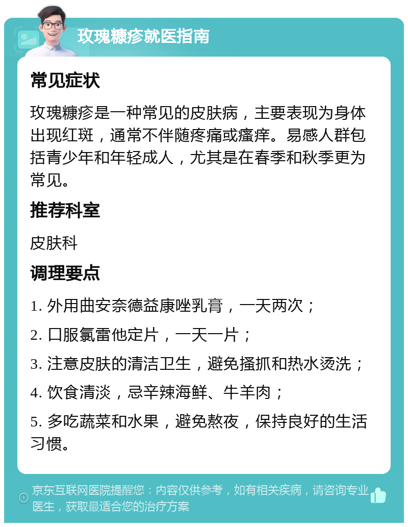 玫瑰糠疹就医指南 常见症状 玫瑰糠疹是一种常见的皮肤病，主要表现为身体出现红斑，通常不伴随疼痛或瘙痒。易感人群包括青少年和年轻成人，尤其是在春季和秋季更为常见。 推荐科室 皮肤科 调理要点 1. 外用曲安奈德益康唑乳膏，一天两次； 2. 口服氯雷他定片，一天一片； 3. 注意皮肤的清洁卫生，避免搔抓和热水烫洗； 4. 饮食清淡，忌辛辣海鲜、牛羊肉； 5. 多吃蔬菜和水果，避免熬夜，保持良好的生活习惯。