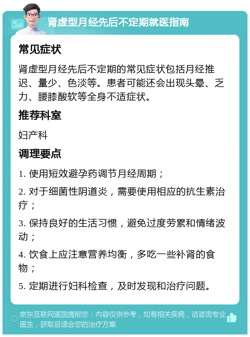 肾虚型月经先后不定期就医指南 常见症状 肾虚型月经先后不定期的常见症状包括月经推迟、量少、色淡等。患者可能还会出现头晕、乏力、腰膝酸软等全身不适症状。 推荐科室 妇产科 调理要点 1. 使用短效避孕药调节月经周期； 2. 对于细菌性阴道炎，需要使用相应的抗生素治疗； 3. 保持良好的生活习惯，避免过度劳累和情绪波动； 4. 饮食上应注意营养均衡，多吃一些补肾的食物； 5. 定期进行妇科检查，及时发现和治疗问题。