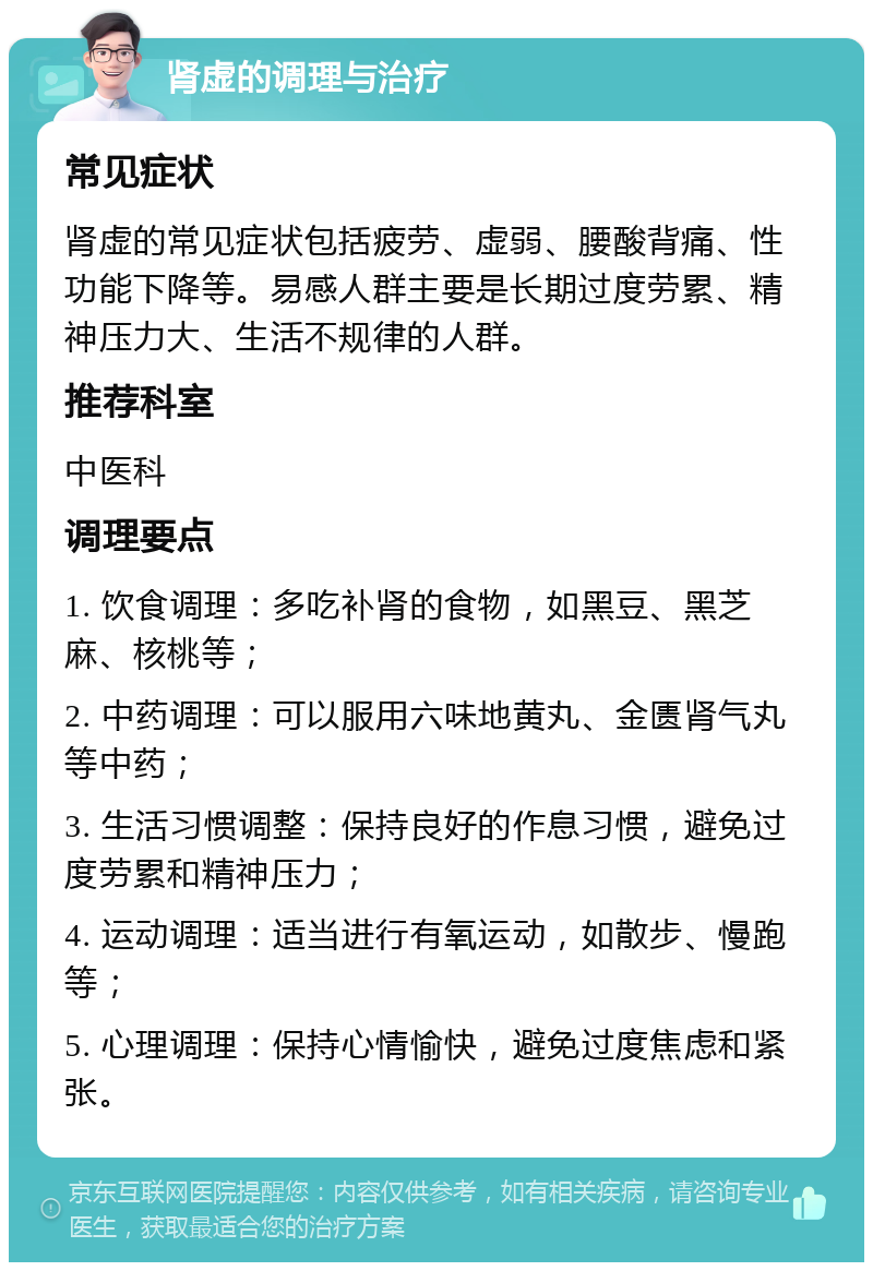 肾虚的调理与治疗 常见症状 肾虚的常见症状包括疲劳、虚弱、腰酸背痛、性功能下降等。易感人群主要是长期过度劳累、精神压力大、生活不规律的人群。 推荐科室 中医科 调理要点 1. 饮食调理：多吃补肾的食物，如黑豆、黑芝麻、核桃等； 2. 中药调理：可以服用六味地黄丸、金匮肾气丸等中药； 3. 生活习惯调整：保持良好的作息习惯，避免过度劳累和精神压力； 4. 运动调理：适当进行有氧运动，如散步、慢跑等； 5. 心理调理：保持心情愉快，避免过度焦虑和紧张。