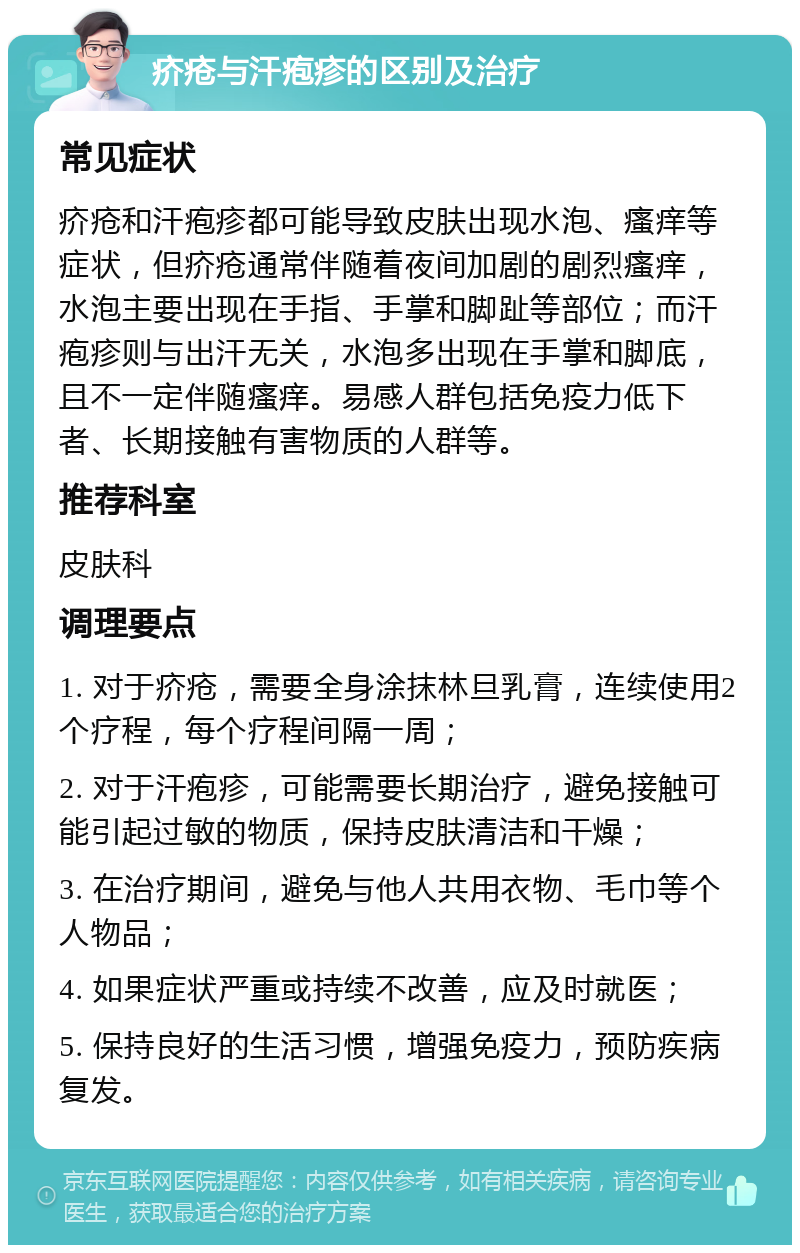 疥疮与汗疱疹的区别及治疗 常见症状 疥疮和汗疱疹都可能导致皮肤出现水泡、瘙痒等症状，但疥疮通常伴随着夜间加剧的剧烈瘙痒，水泡主要出现在手指、手掌和脚趾等部位；而汗疱疹则与出汗无关，水泡多出现在手掌和脚底，且不一定伴随瘙痒。易感人群包括免疫力低下者、长期接触有害物质的人群等。 推荐科室 皮肤科 调理要点 1. 对于疥疮，需要全身涂抹林旦乳膏，连续使用2个疗程，每个疗程间隔一周； 2. 对于汗疱疹，可能需要长期治疗，避免接触可能引起过敏的物质，保持皮肤清洁和干燥； 3. 在治疗期间，避免与他人共用衣物、毛巾等个人物品； 4. 如果症状严重或持续不改善，应及时就医； 5. 保持良好的生活习惯，增强免疫力，预防疾病复发。