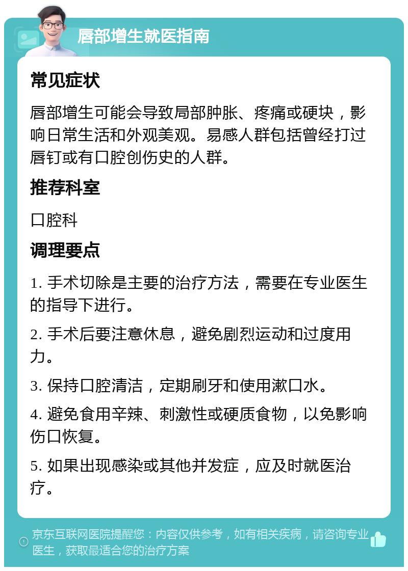 唇部增生就医指南 常见症状 唇部增生可能会导致局部肿胀、疼痛或硬块，影响日常生活和外观美观。易感人群包括曾经打过唇钉或有口腔创伤史的人群。 推荐科室 口腔科 调理要点 1. 手术切除是主要的治疗方法，需要在专业医生的指导下进行。 2. 手术后要注意休息，避免剧烈运动和过度用力。 3. 保持口腔清洁，定期刷牙和使用漱口水。 4. 避免食用辛辣、刺激性或硬质食物，以免影响伤口恢复。 5. 如果出现感染或其他并发症，应及时就医治疗。