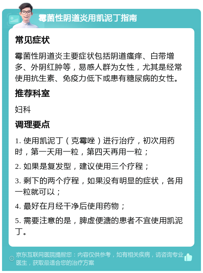 霉菌性阴道炎用凯泥丁指南 常见症状 霉菌性阴道炎主要症状包括阴道瘙痒、白带增多、外阴红肿等，易感人群为女性，尤其是经常使用抗生素、免疫力低下或患有糖尿病的女性。 推荐科室 妇科 调理要点 1. 使用凯泥丁（克霉唑）进行治疗，初次用药时，第一天用一粒，第四天再用一粒； 2. 如果是复发型，建议使用三个疗程； 3. 剩下的两个疗程，如果没有明显的症状，各用一粒就可以； 4. 最好在月经干净后使用药物； 5. 需要注意的是，脾虚便溏的患者不宜使用凯泥丁。