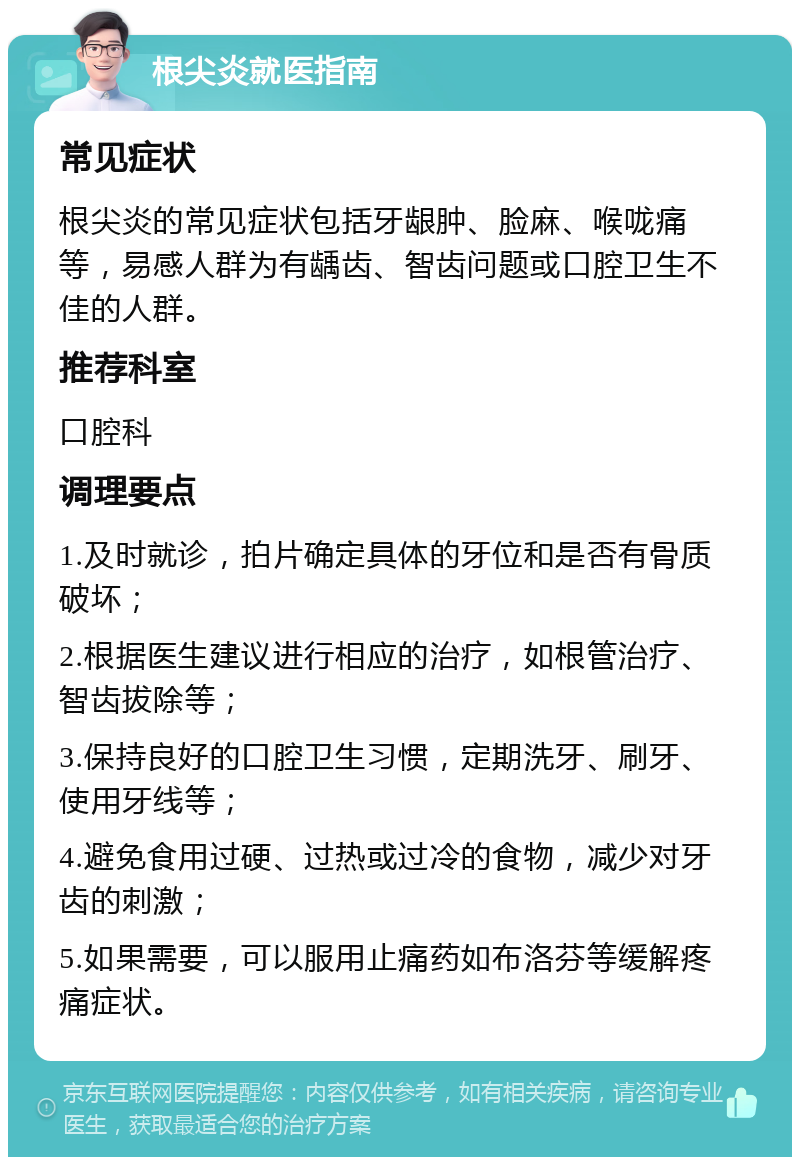 根尖炎就医指南 常见症状 根尖炎的常见症状包括牙龈肿、脸麻、喉咙痛等，易感人群为有龋齿、智齿问题或口腔卫生不佳的人群。 推荐科室 口腔科 调理要点 1.及时就诊，拍片确定具体的牙位和是否有骨质破坏； 2.根据医生建议进行相应的治疗，如根管治疗、智齿拔除等； 3.保持良好的口腔卫生习惯，定期洗牙、刷牙、使用牙线等； 4.避免食用过硬、过热或过冷的食物，减少对牙齿的刺激； 5.如果需要，可以服用止痛药如布洛芬等缓解疼痛症状。