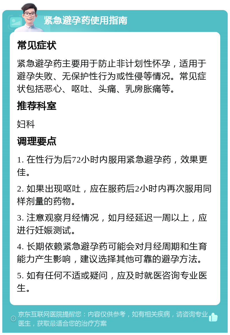 紧急避孕药使用指南 常见症状 紧急避孕药主要用于防止非计划性怀孕，适用于避孕失败、无保护性行为或性侵等情况。常见症状包括恶心、呕吐、头痛、乳房胀痛等。 推荐科室 妇科 调理要点 1. 在性行为后72小时内服用紧急避孕药，效果更佳。 2. 如果出现呕吐，应在服药后2小时内再次服用同样剂量的药物。 3. 注意观察月经情况，如月经延迟一周以上，应进行妊娠测试。 4. 长期依赖紧急避孕药可能会对月经周期和生育能力产生影响，建议选择其他可靠的避孕方法。 5. 如有任何不适或疑问，应及时就医咨询专业医生。