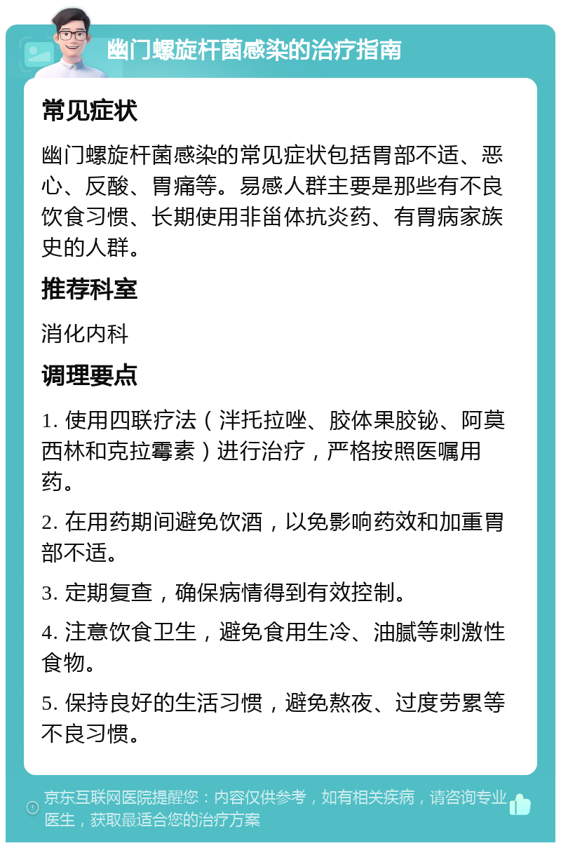 幽门螺旋杆菌感染的治疗指南 常见症状 幽门螺旋杆菌感染的常见症状包括胃部不适、恶心、反酸、胃痛等。易感人群主要是那些有不良饮食习惯、长期使用非甾体抗炎药、有胃病家族史的人群。 推荐科室 消化内科 调理要点 1. 使用四联疗法（泮托拉唑、胶体果胶铋、阿莫西林和克拉霉素）进行治疗，严格按照医嘱用药。 2. 在用药期间避免饮酒，以免影响药效和加重胃部不适。 3. 定期复查，确保病情得到有效控制。 4. 注意饮食卫生，避免食用生冷、油腻等刺激性食物。 5. 保持良好的生活习惯，避免熬夜、过度劳累等不良习惯。