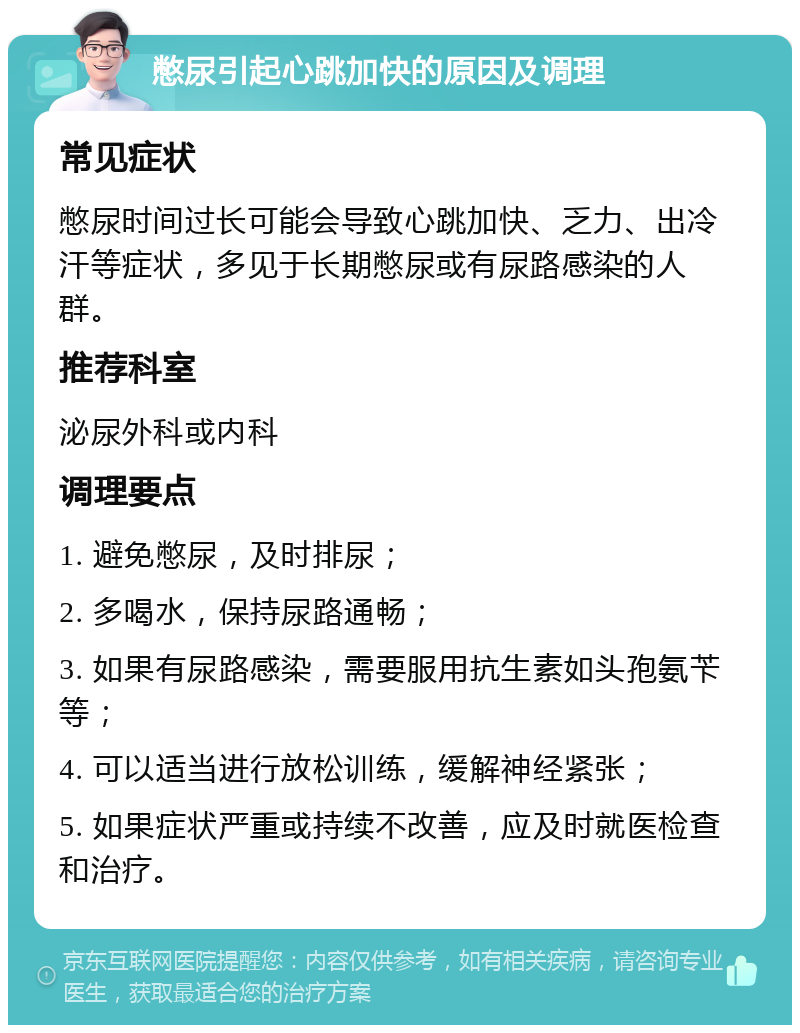 憋尿引起心跳加快的原因及调理 常见症状 憋尿时间过长可能会导致心跳加快、乏力、出冷汗等症状，多见于长期憋尿或有尿路感染的人群。 推荐科室 泌尿外科或内科 调理要点 1. 避免憋尿，及时排尿； 2. 多喝水，保持尿路通畅； 3. 如果有尿路感染，需要服用抗生素如头孢氨苄等； 4. 可以适当进行放松训练，缓解神经紧张； 5. 如果症状严重或持续不改善，应及时就医检查和治疗。