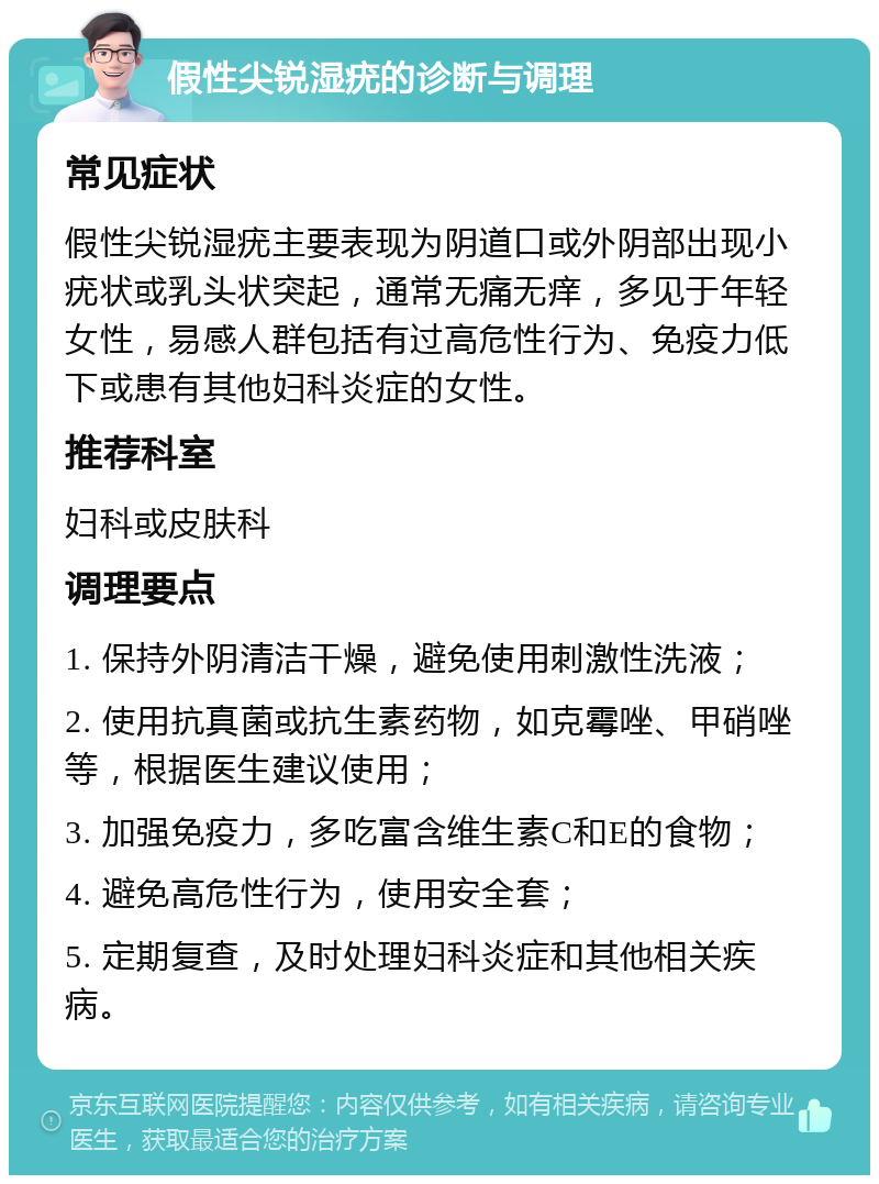 假性尖锐湿疣的诊断与调理 常见症状 假性尖锐湿疣主要表现为阴道口或外阴部出现小疣状或乳头状突起，通常无痛无痒，多见于年轻女性，易感人群包括有过高危性行为、免疫力低下或患有其他妇科炎症的女性。 推荐科室 妇科或皮肤科 调理要点 1. 保持外阴清洁干燥，避免使用刺激性洗液； 2. 使用抗真菌或抗生素药物，如克霉唑、甲硝唑等，根据医生建议使用； 3. 加强免疫力，多吃富含维生素C和E的食物； 4. 避免高危性行为，使用安全套； 5. 定期复查，及时处理妇科炎症和其他相关疾病。