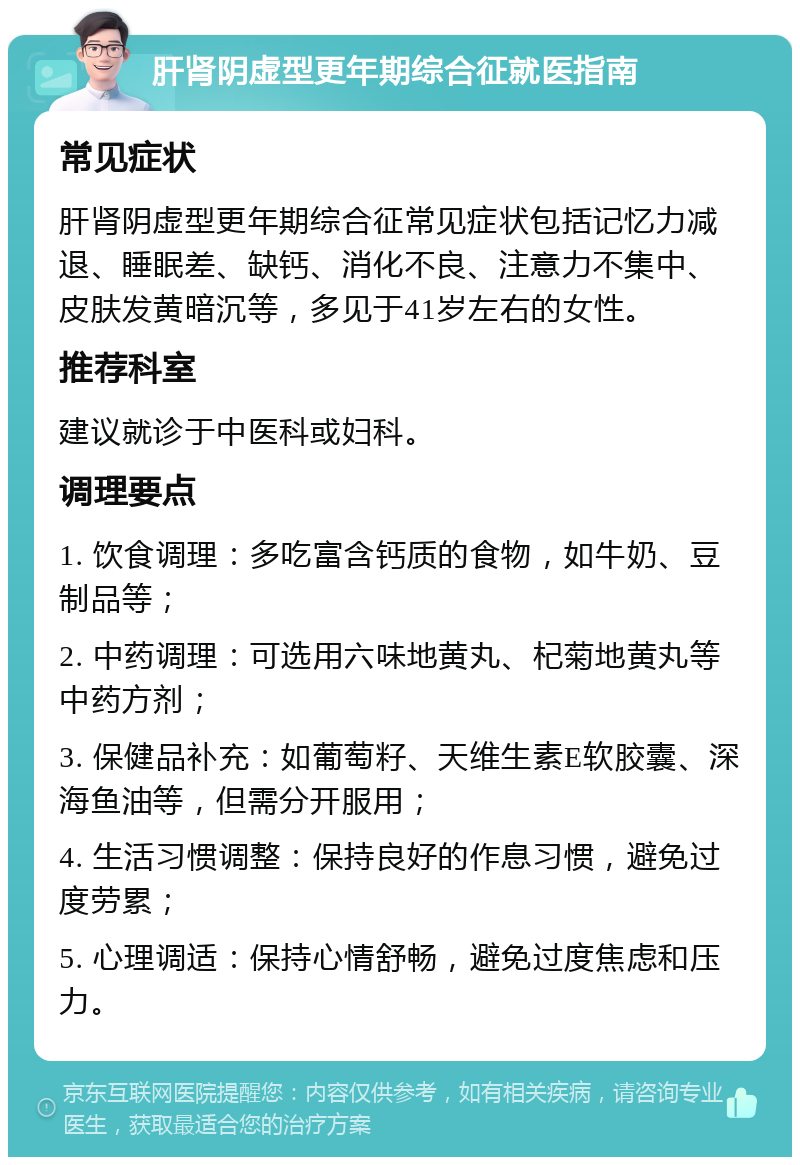 肝肾阴虚型更年期综合征就医指南 常见症状 肝肾阴虚型更年期综合征常见症状包括记忆力减退、睡眠差、缺钙、消化不良、注意力不集中、皮肤发黄暗沉等，多见于41岁左右的女性。 推荐科室 建议就诊于中医科或妇科。 调理要点 1. 饮食调理：多吃富含钙质的食物，如牛奶、豆制品等； 2. 中药调理：可选用六味地黄丸、杞菊地黄丸等中药方剂； 3. 保健品补充：如葡萄籽、天维生素E软胶囊、深海鱼油等，但需分开服用； 4. 生活习惯调整：保持良好的作息习惯，避免过度劳累； 5. 心理调适：保持心情舒畅，避免过度焦虑和压力。