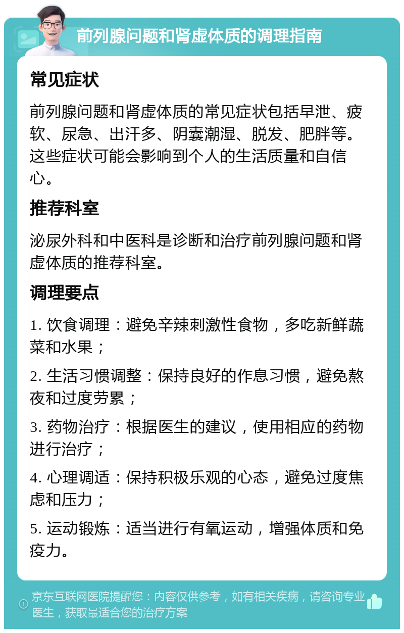 前列腺问题和肾虚体质的调理指南 常见症状 前列腺问题和肾虚体质的常见症状包括早泄、疲软、尿急、出汗多、阴囊潮湿、脱发、肥胖等。这些症状可能会影响到个人的生活质量和自信心。 推荐科室 泌尿外科和中医科是诊断和治疗前列腺问题和肾虚体质的推荐科室。 调理要点 1. 饮食调理：避免辛辣刺激性食物，多吃新鲜蔬菜和水果； 2. 生活习惯调整：保持良好的作息习惯，避免熬夜和过度劳累； 3. 药物治疗：根据医生的建议，使用相应的药物进行治疗； 4. 心理调适：保持积极乐观的心态，避免过度焦虑和压力； 5. 运动锻炼：适当进行有氧运动，增强体质和免疫力。