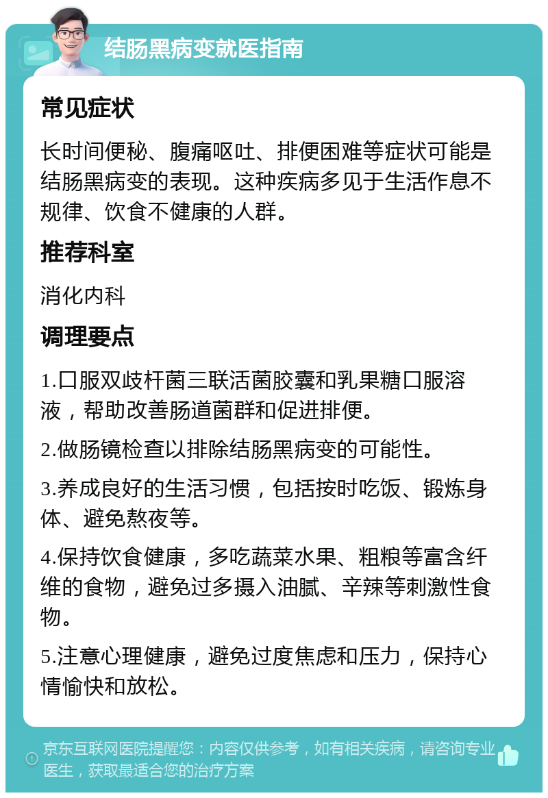 结肠黑病变就医指南 常见症状 长时间便秘、腹痛呕吐、排便困难等症状可能是结肠黑病变的表现。这种疾病多见于生活作息不规律、饮食不健康的人群。 推荐科室 消化内科 调理要点 1.口服双歧杆菌三联活菌胶囊和乳果糖口服溶液，帮助改善肠道菌群和促进排便。 2.做肠镜检查以排除结肠黑病变的可能性。 3.养成良好的生活习惯，包括按时吃饭、锻炼身体、避免熬夜等。 4.保持饮食健康，多吃蔬菜水果、粗粮等富含纤维的食物，避免过多摄入油腻、辛辣等刺激性食物。 5.注意心理健康，避免过度焦虑和压力，保持心情愉快和放松。