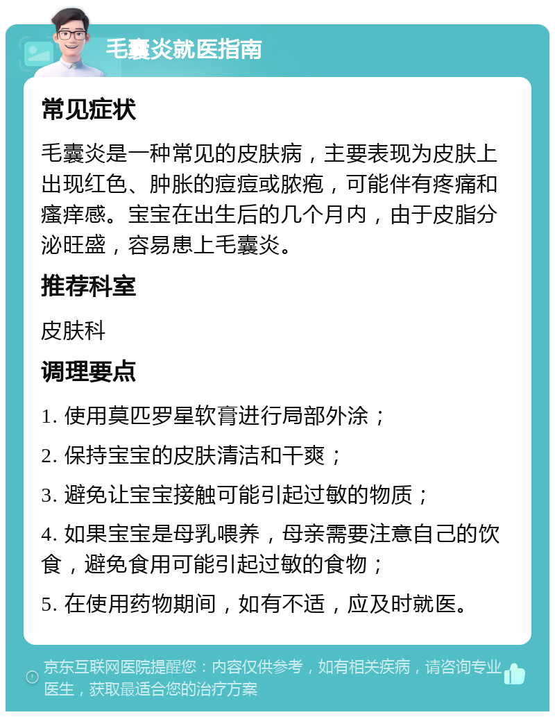 毛囊炎就医指南 常见症状 毛囊炎是一种常见的皮肤病，主要表现为皮肤上出现红色、肿胀的痘痘或脓疱，可能伴有疼痛和瘙痒感。宝宝在出生后的几个月内，由于皮脂分泌旺盛，容易患上毛囊炎。 推荐科室 皮肤科 调理要点 1. 使用莫匹罗星软膏进行局部外涂； 2. 保持宝宝的皮肤清洁和干爽； 3. 避免让宝宝接触可能引起过敏的物质； 4. 如果宝宝是母乳喂养，母亲需要注意自己的饮食，避免食用可能引起过敏的食物； 5. 在使用药物期间，如有不适，应及时就医。