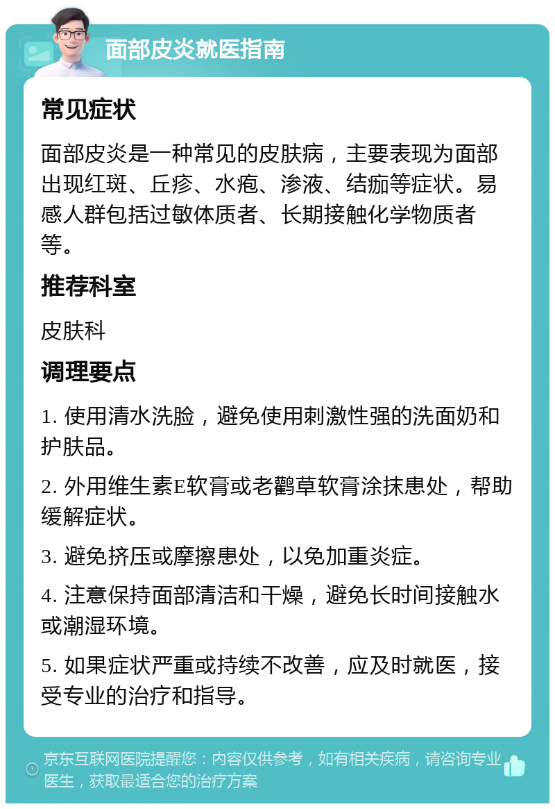 面部皮炎就医指南 常见症状 面部皮炎是一种常见的皮肤病，主要表现为面部出现红斑、丘疹、水疱、渗液、结痂等症状。易感人群包括过敏体质者、长期接触化学物质者等。 推荐科室 皮肤科 调理要点 1. 使用清水洗脸，避免使用刺激性强的洗面奶和护肤品。 2. 外用维生素E软膏或老鹳草软膏涂抹患处，帮助缓解症状。 3. 避免挤压或摩擦患处，以免加重炎症。 4. 注意保持面部清洁和干燥，避免长时间接触水或潮湿环境。 5. 如果症状严重或持续不改善，应及时就医，接受专业的治疗和指导。