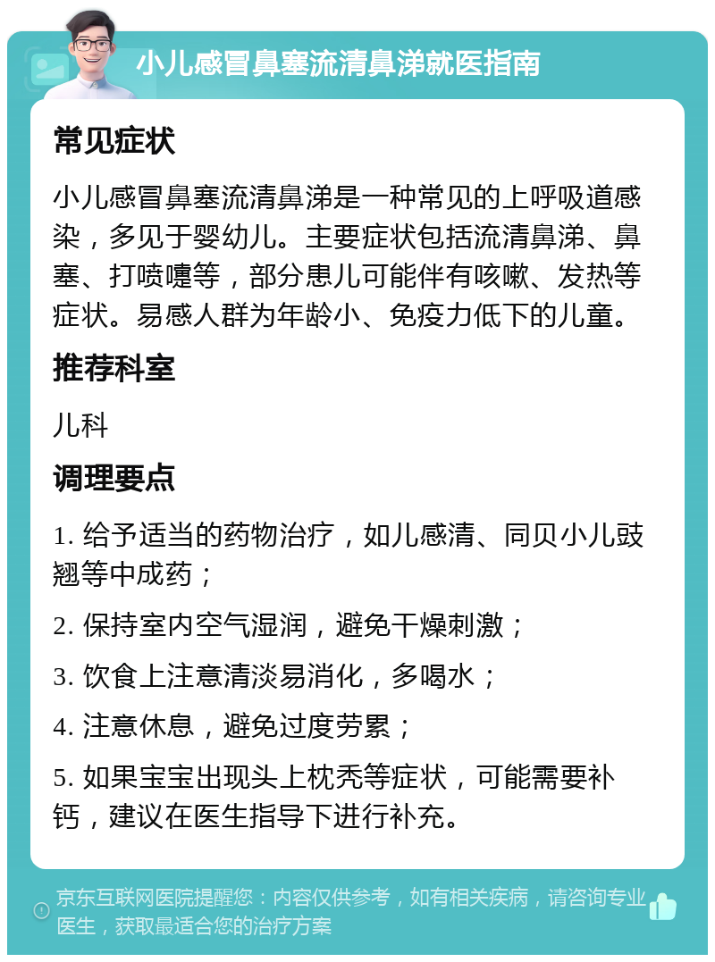 小儿感冒鼻塞流清鼻涕就医指南 常见症状 小儿感冒鼻塞流清鼻涕是一种常见的上呼吸道感染，多见于婴幼儿。主要症状包括流清鼻涕、鼻塞、打喷嚏等，部分患儿可能伴有咳嗽、发热等症状。易感人群为年龄小、免疫力低下的儿童。 推荐科室 儿科 调理要点 1. 给予适当的药物治疗，如儿感清、同贝小儿豉翘等中成药； 2. 保持室内空气湿润，避免干燥刺激； 3. 饮食上注意清淡易消化，多喝水； 4. 注意休息，避免过度劳累； 5. 如果宝宝出现头上枕秃等症状，可能需要补钙，建议在医生指导下进行补充。